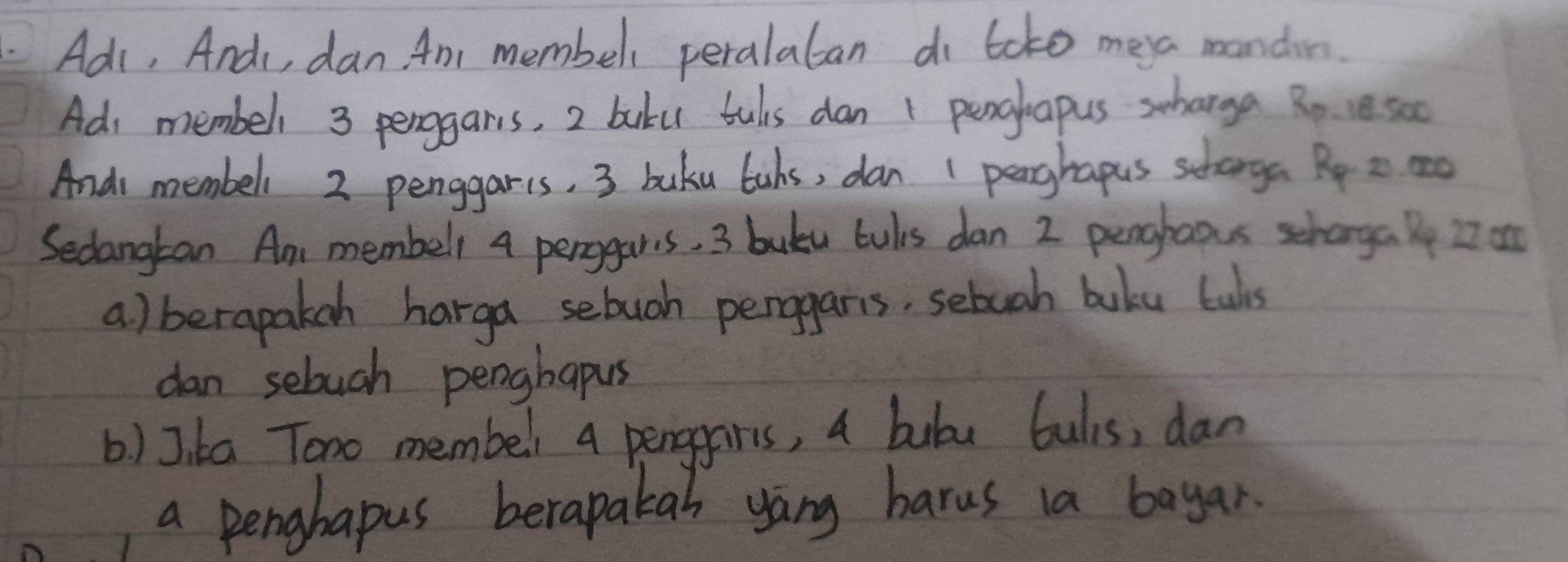 Ads, And, dan. An membel peralalan di toko mea mondin. 
Ad membell 3 penggars, 2 baku tuls dan + penglapus sharga Ro 1s
And membeli 2 penggaris, 3 buku bubs, dan 1 pearghapus schooga Ry a ao 
Secangkan An membelr 4 perogars. 3 buku tuls dan 2 penohaous schoga ly 27 o 
a) berapakch harga sebuoh perggars, sebuah boku fuls 
dan seluch penghapus 
b) J. ka Tono membel 4 penggaris, a bubu bulis, dan 
a penghapus berapakan yang barus ia bayar.