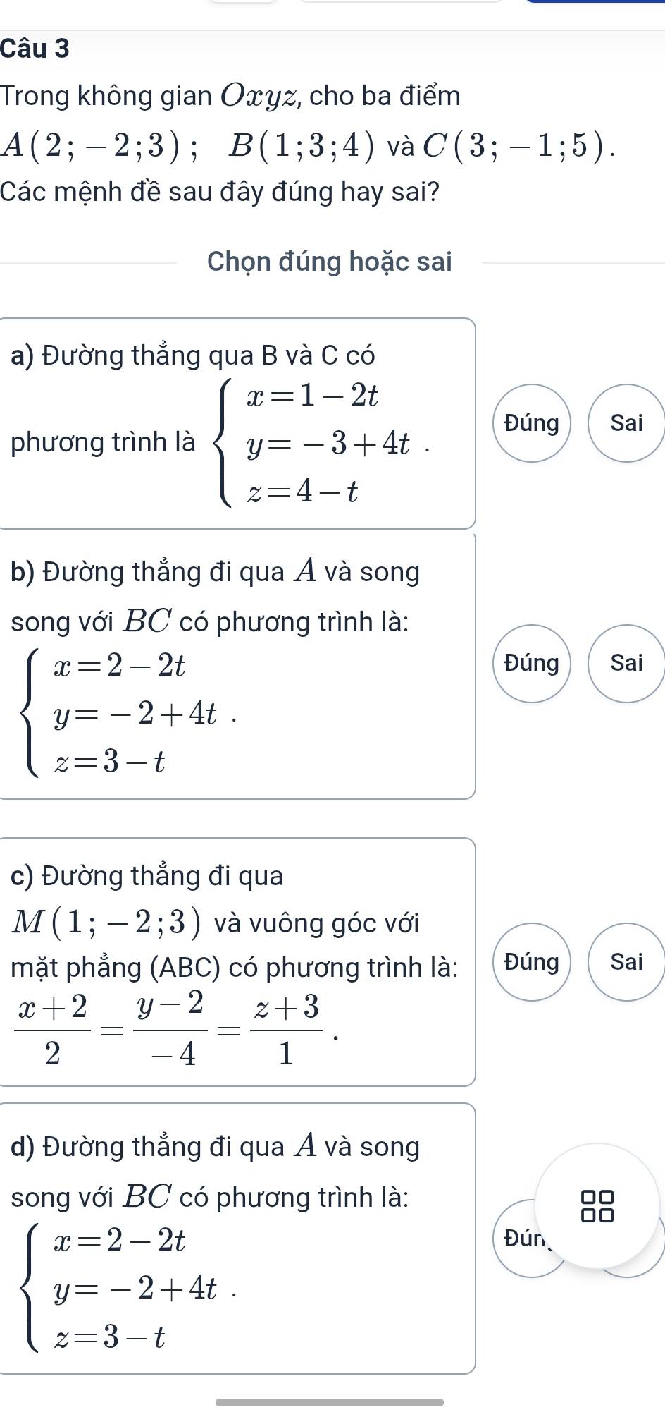 Trong không gian Oxyz, cho ba điểm
A(2;-2;3); B(1;3;4) và C(3;-1;5). 
Các mệnh đề sau đây đúng hay sai?
Chọn đúng hoặc sai
a) Đường thẳng qua B và C có
phương trình là beginarrayl x=1-2t y=-3+4t. z=4-tendarray. Đúng Sai
b) Đường thẳng đi qua Á và song
song với BC có phương trình là:
beginarrayl x=2-2t y=-2+4t. z=3-tendarray.
Đúng Sai
c) Đường thẳng đi qua
M(1;-2;3) và vuông góc với
mặt phẳng (ABC) có phương trình là: Đúng Sai
 (x+2)/2 = (y-2)/-4 = (z+3)/1 . 
d) Đường thẳng đi qua Á và song
song với BC có phương trình là:
beginarrayl x=2-2t y=-2+4t. z=3-tendarray.
Đún