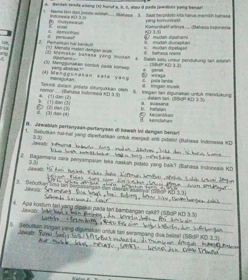 Berilah tanda silang (x) huruf a, b, c, atau d pada jawaban yang benar!
1. Nama lain dari pidato adalah .... (Bahasa 3. Saat berpidato kita harus memilih bahasa
Indonesia KD 3.3)
musyawarah
yang komunikatif.
b. orasi
Komunikatif arlinya .... (Bahasa Indonesia
c. demontrasi KD 3.3)
d. persuasif mudah dipahami
ide, 2. Perhatikan hal berikut! b. mudah diucapkan
c. mudah dipelajari
(1) Menata materi dengan acak. d. bahasa resmi
bisa (2) Memakai bahasa yang mudah 4. Salah satu unsur pendukung tan adalah
ang dipahami
ut.
(3) Menggunakan contoh pada konsep a. gerak .... (SBdP KD 3.3)
yang abstrak.
⑤ wiraga
(4) M e ngg u nakan k a t a y a ng
meragukan. c. pola lantai
d. iringan musik
Teknik dalam pidato ditunjukkan oleh
nomor .... (Bahasa Indonesia KD 3.3) 5. Iringan tari digunakan untuk mendukung
a. (1) dan (2)  . dalam tari. (SBdP KD 3.3)
b. (1) dan (3) a. suasana
C (2) dan (3) b. hafalan
d. (3) dan (4) kecantikan
d. keindahan
B. Jawablah pertanyaan-pertanyaan di bawah ini dengan benar!
1. Sebutkan hal-hal yang diperhatikan untuk menjadi ahli pidato! (Bahasa Indonesia KD
3.3)
_
Jawab:
_
_
2. Bagaimana cara penyampaian teks naskah pidato yang baik? (Bahasa Indonesia KD
3.3)
Jawab:
_
3. Sebutkan lima tan berpasangan dan daeraḥ asalnya! (
_
Jawab: _KD 3.3)
_
_
4. Apa kostum tari yang dipakai pada tạri bambangan cakil? (SBdP KD 3.3)
Jawab;
_
5. Sebutkan iringan yang digunakan untuk tari serampang dua belas! (SBdP KD 3.3)
Jawab: