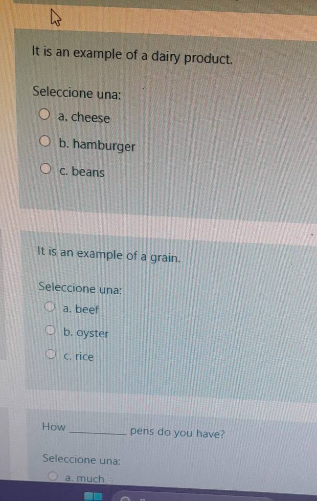 It is an example of a dairy product.
Seleccione una:
a. cheese
b. hamburger
c. beans
It is an example of a grain.
Seleccione una:
a. beef
b. oyster
c. rice
How _pens do you have?
Seleccione una:
a. much