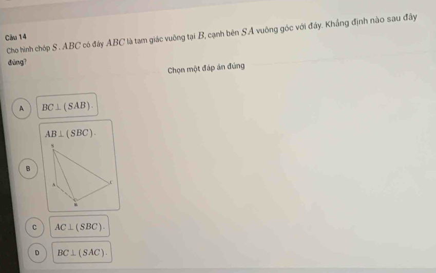 Cho hình chóp S. ABC có đáy ABC là tam giác vuông tại B, cạnh bên SA vuông góc với đáy. Khắng định nào sau đây
Câu 14
đúng?
Chọn một đáp án đúng
A BC⊥ (SAB).
AB⊥ (SBC).
s
B
A. C
B
C AC⊥ (SBC).
D BC⊥ (SAC).