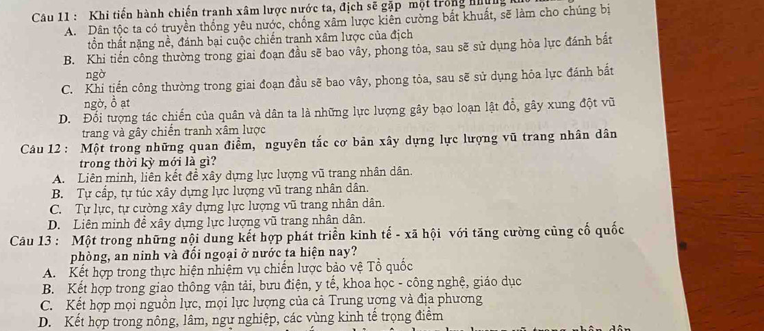 Khi tiến hành chiến tranh xâm lược nước ta, địch sẽ gặp một trong nững
A. Dân tộc ta có truyền thống yêu nước, chống xâm lược kiên cường bắt khuất, sẽ làm cho chúng bị
tồn thất nặng nề, đánh bại cuộc chiến tranh xâm lược của địch
B. Khi tiến công thường trong giai đoạn đầu sẽ bao vây, phong tỏa, sau sẽ sử dụng hỏa lực đánh bất
ngờ
C. Khi tiến công thường trong giai đoạn đầu sẽ bao vây, phong tỏa, sau sẽ sử dụng hỏa lực đánh bất
ngờ, ồ ạt
D. Đối tượng tác chiến của quân và dân ta là những lực lượng gây bạo loạn lật đồ, gây xung đột vũ
trang và gây chiến tranh xâm lược
Câu 12: Một trong những quan điểm, nguyên tắc cơ bản xây dựng lực lượng vũ trang nhân dân
trong thời kỳ mới là gì?
A. Liên minh, liên kết đề xây dựng lực lượng vũ trang nhân dân.
B. Tự cấp, tự túc xây dựng lực lượng vũ trang nhân dân.
C. Tự lực, tự cường xây dựng lực lượng vũ trang nhân dân.
D. Liên minh đề xây dựng lực lượng vũ trang nhân dân.
Câu 13 : Một trong những nội dung kết hợp phát triển kinh tế - xã hội với tăng cường củng cố quốc
phòng, an ninh và đối ngoại ở nước ta hiện nay?
A. Kết hợp trong thực hiện nhiệm vụ chiến lược bảo vệ Tổ quốc
B. Kết hợp trong giao thông vận tải, bưu điện, y tế, khoa học - công nghệ, giáo dục
C. Kết hợp mọi nguồn lực, mọi lực lượng của cả Trung ương và địa phương
D. Kết hợp trong nông, lâm, ngư nghiệp, các vùng kinh tế trọng điểm