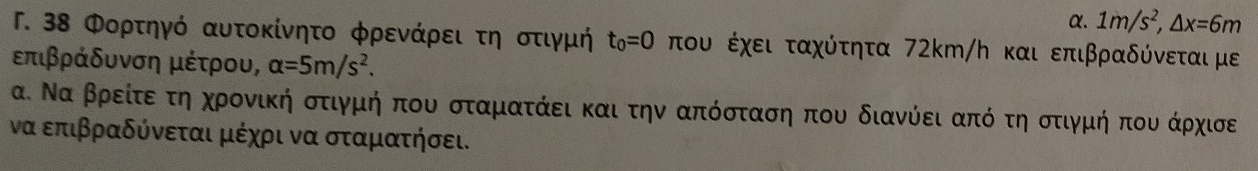 α. 1m/s^2, △ x=6m
Γ. 38 Φορτηγό αυτοκίνητο φρενάρει τη οτιγμή t_0=0 του έχει ταχύτητα 72km/ん και επιβραδύνεται με 
επιβράδυνση μέτρου, alpha =5m/s^2. 
α. Να βρείτεαοτηακχηρονικήαοοτιγμήοπουο σταματάει και την απόσταση που διανύόει απόο τηοοτιγμήαοπουαοάρχισε 
να επιβραδύνεται μέχρι να σταματήσει.