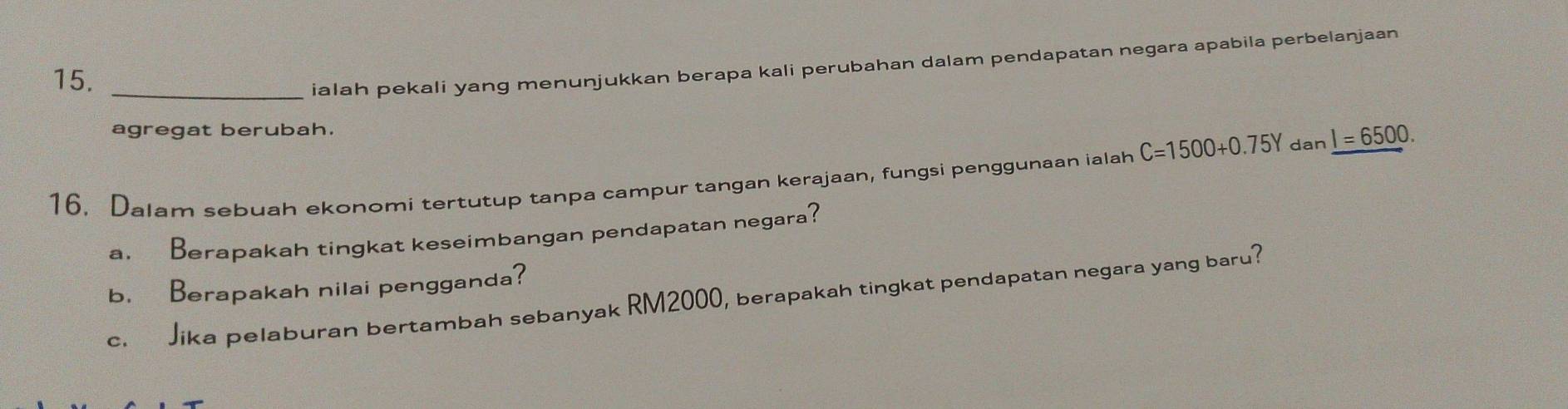 ialah pekali yang menunjukkan berapa kali perubahan dalam pendapatan negara apabila perbelanjaan 
agregat berubah. 
16. Dalam sebuah ekonomi tertutup tanpa campur tangan kerajaan, fungsi penggunaan ialah C=1500+0.75Y dan _ I=6500. 
a. Berapakah tingkat keseimbangan pendapatan negara? 
b. Berapakah nilai pengganda? 
c. Jika pelaburan bertambah sebanyak RM2000, berapakah tingkat pendapatan negara yang baru?