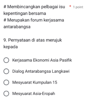 # Membincangkan pelbagai isu 1 point
kepentingan bersama
# Merupakan forum kerjasama
antarabangsa
9. Pernyataan di atas merujuk
kepada
Kerjasama Ekonomi Asia Pasifik
Dialog Antarabangsa Langkawi
Mesyuarat Kumpulan 15
Mesyuarat Asia-Eropah