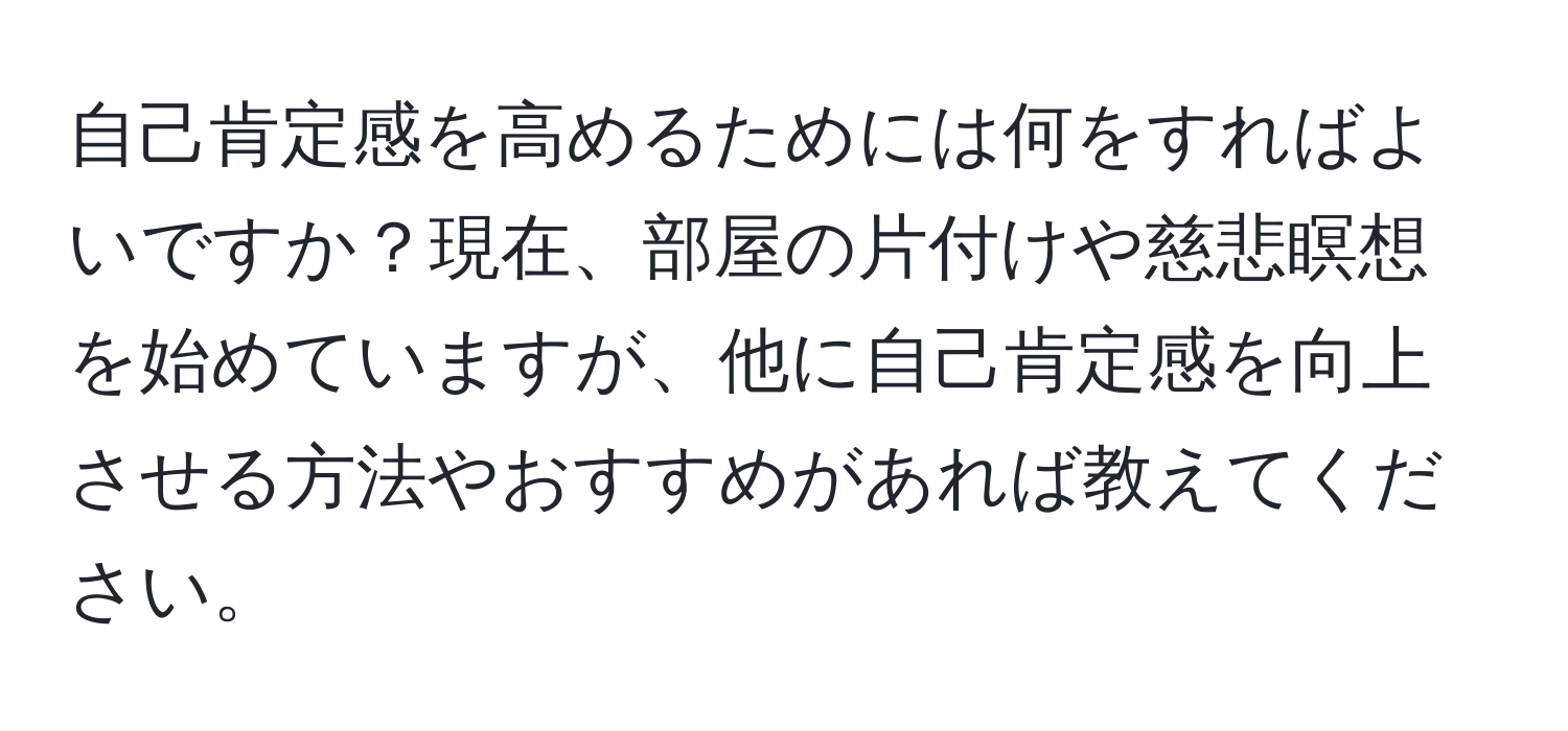 自己肯定感を高めるためには何をすればよいですか？現在、部屋の片付けや慈悲瞑想を始めていますが、他に自己肯定感を向上させる方法やおすすめがあれば教えてください。