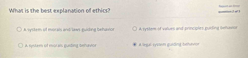 Report an Emor
What is the best explanation of ethics? 2 at 5
A system of morals and laws guiding behavior A system of values and principles guiding behavior
A system of morals guiding behavior A legal system guiding behavior