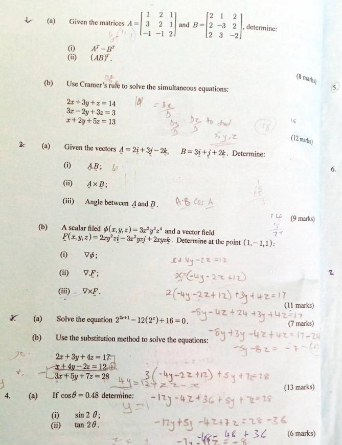 Given the matrices A=beginbmatrix 1&2&1 3&2&1 -1&-1&2endbmatrix and B=beginbmatrix 2&1&2 2&-3&2 2&3&-2endbmatrix , determine: 
(i) A^T-B^T
(ii) (AB)^T. 
(8 marks) 
(b) Use Cramer’s rule to solve the simultaneous equations: 
5.
2x+3y+z=14
3x-2y+3z=3
x+2y+5z=13
(12 marks) 
2. (a) Given the vectors _ A=2_ i+3j-2_ k, B=3_ i+j+2_ k. Determine: 
(i) A. B; 
6. 
(ii) A* B : 
(iii) Angle between A and B. 
(9 marks) 
(b) A scalar filed phi (x,y,z)=3x^2y^3z^4 and a vector field
F(x,y,z)=2xy^2z_ i-3x^2yzj+2xyzk. Determine at the point (1,-1,1)
(i) ▽φ; 
(ii) V.F; 
(iii) V* _ F. 
(11 marks) 
3. (a) Solve the equation 2^(2x+1)-12(2^x)+16=0. 
(7 marks) 
(b) Use the substitution method to solve the equations:
2x+3y+4z=17
 (x+4y-2z=12)/3x+5y+7z=28 
4. (a) If cos θ =0.48 determine: (13 marks) 
(i) sin 2θ
(ii) tan 2θ. 
(6 marks)