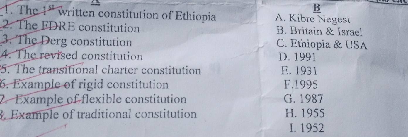 The 1^(st) written constitution of Ethiopia A. Kibre Negest
2. The FDRE constitution B. Britain & Israel
3. The Derg constitution C. Ethiopia & USA
4. The revised constitution D. 1991
5. The transitional charter constitution E. 1931
6. Example of rigid constitution F. 1995
2. Example of flexible constitution G. 1987. Example of traditional constitution H. 1955
I. 1952