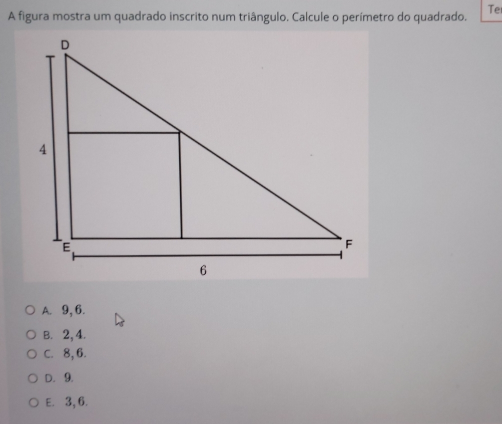 A figura mostra um quadrado inscrito num triângulo. Calcule o perímetro do quadrado. Te
A. 9, 6.
B. 2, 4.
C. 8, 6.
D. 9.
E. 3, 6.