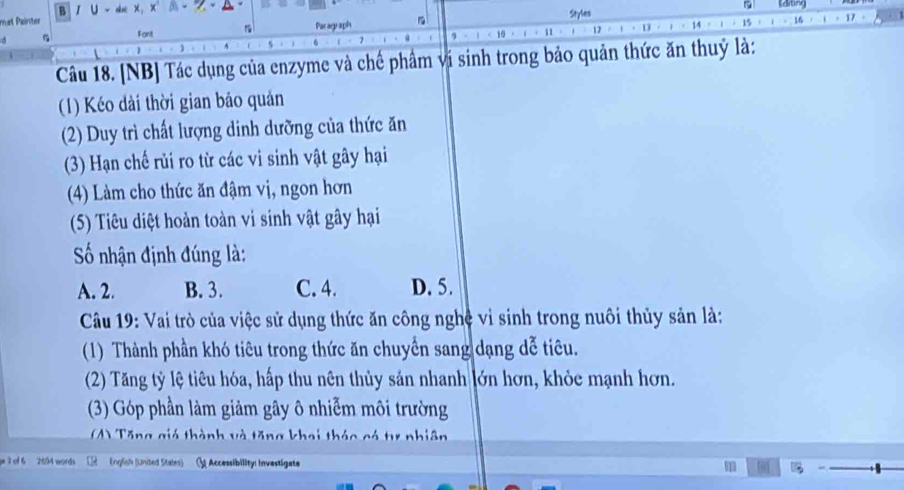 mat Pairitor B / U ~she X, X β - - A~
a 
Styles
Font Paragraph
10 11 17 1 14 15 16 17
Câu 18. [NB] Tác dụng của enzyme và chế phẩm vi sinh trong bảo quản thức ăn thuỷ là:
(1) Kéo dài thời gian bảo quản
(2) Duy trì chất lượng dinh dưỡng của thức ăn
(3) Hạn chế rủi ro từ các vi sinh vật gây hại
(4) Làm cho thức ăn đậm vị, ngon hơn
(5) Tiêu diệt hoàn toàn vi sinh vật gây hại
Số nhận định đúng là:
A. 2. B. 3. C. 4. D. 5.
Câu 19: Vai trò của việc sử dụng thức ăn công nghệ vì sinh trong nuôi thủy sản là:
(1) Thành phần khó tiêu trong thức ăn chuyển sang dạng dễ tiêu.
(2) Tăng tỷ lệ tiêu hóa, hấp thu nên thủy sản nhanh lớn hơn, khỏc mạnh hơn.
(3) Góp phần làm giảm gây ô nhiễm môi trường
M) Tăng giá thành và tăng khai thác có tự nhiên
e T of 6 2094 words English (United States) Accessibility: Investigate