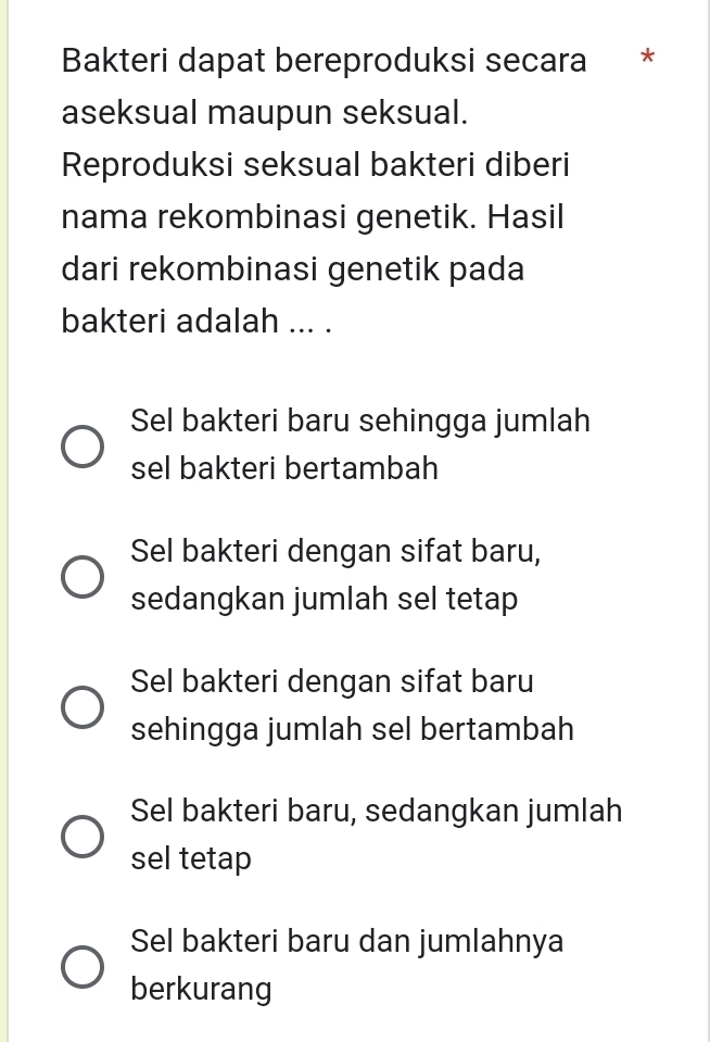 Bakteri dapat bereproduksi secara *
aseksual maupun seksual.
Reproduksi seksual bakteri diberi
nama rekombinasi genetik. Hasil
dari rekombinasi genetik pada
bakteri adalah ... .
Sel bakteri baru sehingga jumlah
sel bakteri bertambah
Sel bakteri dengan sifat baru,
sedangkan jumlah sel tetap
Sel bakteri dengan sifat baru
sehingga jumlah sel bertambah
Sel bakteri baru, sedangkan jumlah
sel tetap
Sel bakteri baru dan jumlahnya
berkurang