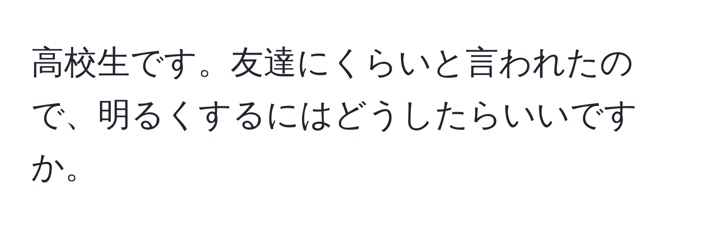 高校生です。友達にくらいと言われたので、明るくするにはどうしたらいいですか。