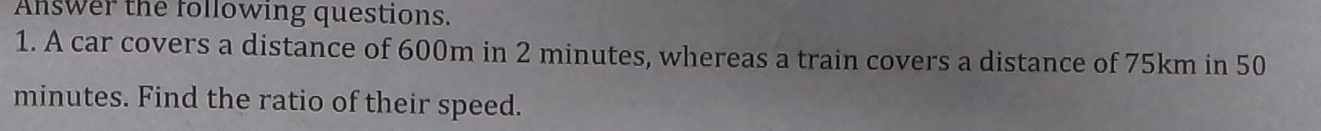 Answer the following questions. 
1. A car covers a distance of 600m in 2 minutes, whereas a train covers a distance of 75km in 50
minutes. Find the ratio of their speed.