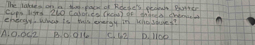 The lables on a two-pack of Rdese's pednut Buttcr
cups lists 260 dalories (kcas) of staree chemic
ehergy. What is this energy in klo soures?
A. 0. 062 B. o 016 C. 62 D. l00