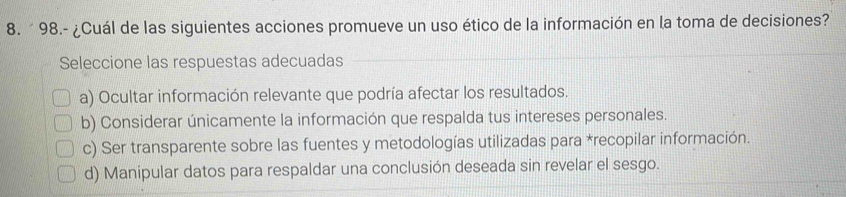 ´ 98.- ¿Cuál de las siguientes acciones promueve un uso ético de la información en la toma de decisiones?
Seleccione las respuestas adecuadas
a) Ocultar información relevante que podría afectar los resultados.
b) Considerar únicamente la información que respalda tus intereses personales.
c) Ser transparente sobre las fuentes y metodologías utilizadas para *recopilar información.
d) Manipular datos para respaldar una conclusión deseada sin revelar el sesgo.