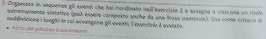 Organizza in sequenze gli eventi che hai riordinato nell'esercizio 2 e assegna a ciascuna un títolo 
estremamente sintetico (può essere composto anche da una frase nominale). Usa come criterio di 
suddivisione i luoghi in cui avvengono gli eventi; l'esercizio è avviato. 
Atrio del palazzo e ascensore: