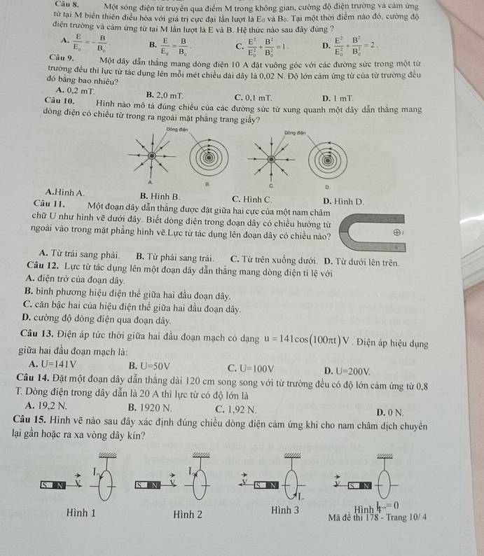 Một sóng điện từ truyền qua điểm M trong không gian, cường độ điện trường và cảm ứng
từ tại M biển thiên điều hòa với giá trị cực đại lần lượt là Eo và B_0 Tại một thời điểm nào đó, cường độ
điện trường và cảm ứng từ tại M lần lượt là E và B. Hệ thức nào sau đây đúng ?
A. frac EE_0=-frac BB_0 B. frac EE_o=frac BB_o. C. frac E^2(E_0)^2+frac B^2(B_0)^2=1. D. frac E^2(E_0)^2+frac B^2(B_0)^2=2.
Câu 9. Một dãy dẫn thẳng mang dòng điện 10 A đặt vuông góc với các đường sức trong một từ
trường đều thi lực từ tác dụng lên mỗi mét chiếu dài dây là 0,02 N. Độ lớn cảm ứng từ của từ trường đều
đó bằng bao nhiêu?
A. 0,2 mT B. 2.0 mT C. 0.1 mT. D. 1 mT
Câu 10. Hinh nào mô tả đúng chiều của các đường sức từ xung quanh một dây dẫn thẳng mang
đòng điện có chiều từ trong ra ngoài mặt phẳng trang giấy?
Dóng đện Dòng điện
A 。 c D.
A.Hinh A. B. Hình B. C. Hình C. D. Hình D.
Câu 11. Một đoạn dây dẫn thẳng được đặt giữa hai cực của một nam châm
chữ U như hình vẽ dưới đây. Biết dòng điện trong đoạn dây có chiều hướng từ
ngoài vào trong mặt phẳng hình vẽ Lực từ tác dụng lên đoạn dây có chiều nào? 1
W
A. Từ trái sang phải. B. Từ phải sang trái C. Từ trên xuống dưới. D. Từ dưới lên trên.
Câu 12. Lực từ tác dụng lên một đoạn dây dẫn thẳng mang dòng điện tỉ lệ với
A. điện trở của đoạn dây
B. bình phương hiệu điện thể giữa hai đầu đoạn dây.
C. căn bậc hai của hiệu điện thể giữa hai đầu đoạn dây.
D. cường độ dòng điện qua đoạn dây.
Câu 13. Điện áp tức thời giữa hai đầu đoạn mạch có dạng u=141cc 0 s(100π)V . Điện áp hiệu dụng
giữa hai đầu đoạn mạch là:
A. U=141V B. U=50V C. U=100V D. U=200V.
Câu 14. Đặt một đoạn dây dẫn thắng dài 120 cm song song với từ trường đều có độ lớn cảm ứng từ 0,8
T. Dòng điện trong dây dẫn là 20 A thì lực từ có độ lớn là
A. 19,2 N. B. 1920 N. C. 1,92 N. D. 0 N.
Câu 15. Hình vẽ nào sau đây xác định đúng chiều dòng điện cảm ứng khi cho nam châm dịch chuyển
lại gần hoặc ra xa vòng dây kín?
Mã đề thí 178 - Trang 10/ 4 Hình I_t..=0