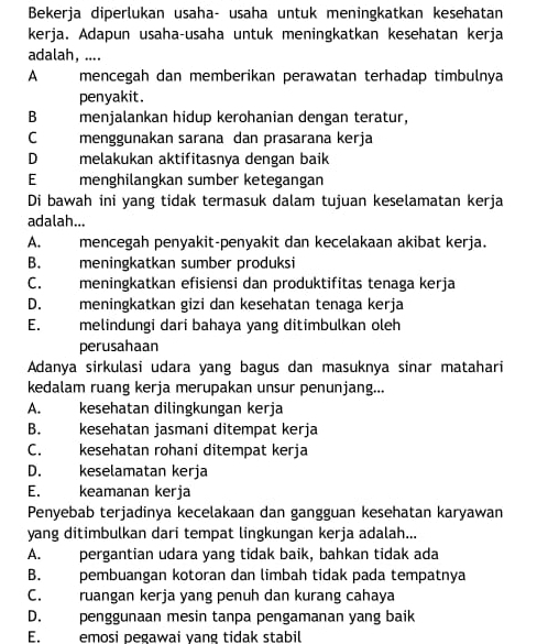 Bekerja diperlukan usaha- usaha untuk meningkatkan kesehatan
kerja. Adapun usaha-usaha untuk meningkatkan kesehatan kerja
adalah, ....
A mencegah dan memberikan perawatan terhadap timbulnya
penyakit.
B menjalankan hidup kerohanian dengan teratur,
C menggunakan sarana dan prasarana kerja
D melakukan aktifitasnya dengan baik
E menghilangkan sumber ketegangan
Di bawah ini yang tidak termasuk dalam tujuan keselamatan kerja
adalah...
A. mencegah penyakit-penyakit dan kecelakaan akibat kerja.
B. meningkatkan sumber produksi
C. meningkatkan efisiensi dan produktifitas tenaga kerja
D. meningkatkan gizi dan kesehatan tenaga kerja
E. melindungi dari bahaya yang ditimbulkan oleh
perusahaan
Adanya sirkulasi udara yang bagus dan masuknya sinar matahari
kedalam ruang kerja merupakan unsur penunjang...
A. kesehatan dilingkungan kerja
B. kesehatan jasmani ditempat kerja
C. kesehatan rohani ditempat kerja
D. keselamatan kerja
E. keamanan kerja
Penyebab terjadinya kecelakaan dan gangguan kesehatan karyawan
yang ditimbulkan dari tempat lingkungan kerja adalah...
A. pergantian udara yang tidak baik, bahkan tidak ada
B. pembuangan kotoran dan limbah tidak pada tempatnya
C. ruangan kerja yang penuh dan kurang cahaya
D. penggunaan mesin tanpa pengamanan yang baik
E. emosi pegawai yang tidak stabil