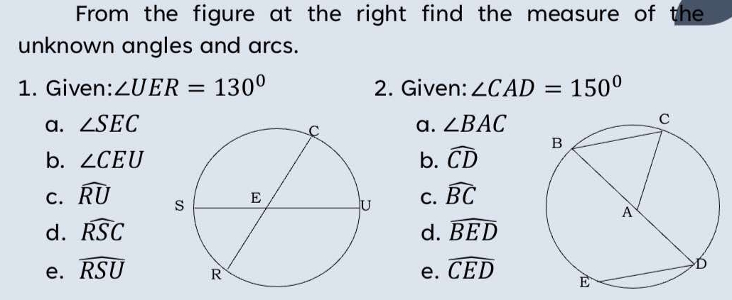 From the figure at the right find the measure of the
unknown angles and arcs.
1. Given: ∠ UER=130° 2. Given: ∠ CAD=150°
a. ∠ SEC a. ∠ BAC
b. ∠ CEU
C. widehat RU b. widehat CD
C. widehat BC
d. widehat RSC d. widehat BED
e. widehat RSU e. widehat CED