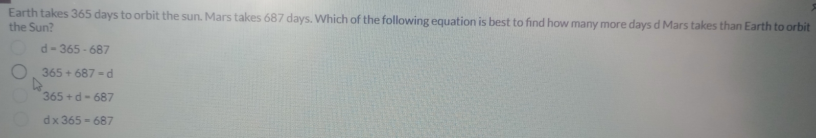 Earth takes 365 days to orbit the sun. Mars takes 687 days. Which of the following equation is best to find how many more days d Mars takes than Earth to orbit
the Sun?
d=365-687
365+687=d
365+d=687
d* 365=687