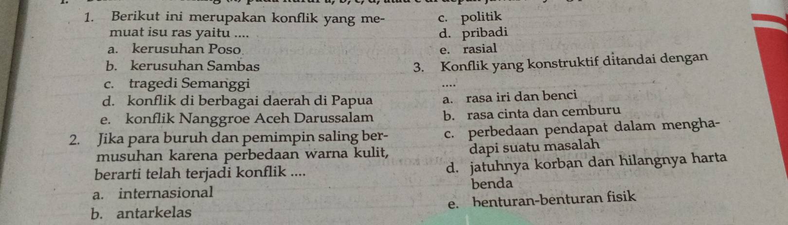 Berikut ini merupakan konflik yang me- c. politik
muat isu ras yaitu .... d. pribadi
a. kerusuhan Poso. e. rasial
b. kerusuhan Sambas 3. Konflik yang konstruktif ditandai dengan
c. tragedi Semanggi ….
d. konflik di berbagai daerah di Papua
a. rasa iri dan benci
e. konflik Nanggroe Aceh Darussalam
b. rasa cinta dan cemburu
2. Jika para buruh dan pemimpin saling ber-
c. perbedaan pendapat dalam mengha-
musuhan karena perbedaan warna kulit,
dapi suatu masalah
berarti telah terjadi konflik .... d. jatuhnya korban dan hilangnya harta
a. internasional benda
b. antarkelas e. benturan-benturan fisik