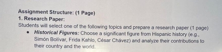 Assignment Structure: (1 Page) 
1. Research Paper: 
Students will select one of the following topics and prepare a research paper (1 page) 
Historical Figures: Choose a significant figure from Hispanic history (e.g., 
Simón Bolívar, Frida Kahlo, César Chávez) and analyze their contributions to 
their country and the world.