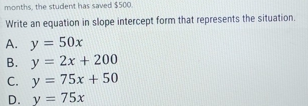 months, the student has saved $500.
Write an equation in slope intercept form that represents the situation.
A. y=50x
B. y=2x+200
C. y=75x+50
D. y=75x