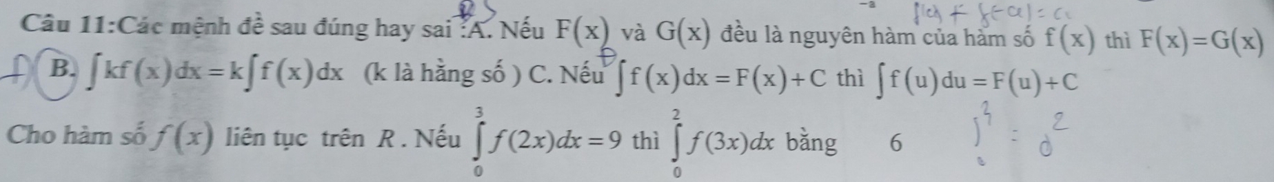 Các mệnh đề sau đúng hay sai :A. Nếu F(x) và G(x) đều là nguyên hàm của hàm số f(x) thì F(x)=G(x)
B. ∈t kf(x)dx=k∈t f(x)dx (k là hằng số ) C. Nếu ∈t f(x)dx=F(x)+C thì ∈t f(u)du=F(u)+C
Cho hàm số f(x) liên tục trên R . Nếu ∈tlimits _0^3f(2x)dx=9 thì ∈tlimits _0^2f(3x)dx bǎng 6