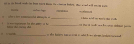 the blank with the best word from the choices below. One word will not be used.
mohile subterfuge excursion accelerated
* After a few unsuccessful attempts at_ Claire told her uncle the truth
? It was important for the army to be _so that it could reach crucial defense points
before the enemy did.
5 A weekly_ to the bakery was a treat to which we always looked forward.