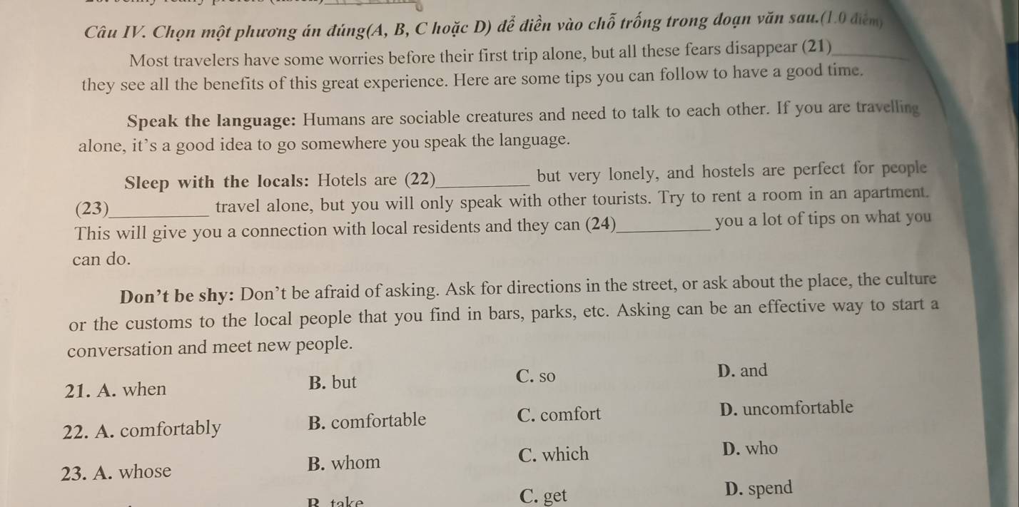 Câu IV. Chọn một phương án đúng(A, B, C hoặc D) để điền vào chỗ trống trong đoạn văn sau.(1.0 điểm)
Most travelers have some worries before their first trip alone, but all these fears disappear (21)_
they see all the benefits of this great experience. Here are some tips you can follow to have a good time.
Speak the language: Humans are sociable creatures and need to talk to each other. If you are travelling
alone, it’s a good idea to go somewhere you speak the language.
Sleep with the locals: Hotels are (22)_ but very lonely, and hostels are perfect for people
(23)_ travel alone, but you will only speak with other tourists. Try to rent a room in an apartment.
This will give you a connection with local residents and they can (24)_ you a lot of tips on what you
can do.
Don’t be shy: Don’t be afraid of asking. Ask for directions in the street, or ask about the place, the culture
or the customs to the local people that you find in bars, parks, etc. Asking can be an effective way to start a
conversation and meet new people.
21. A. when B. but
C. so D. and
22. A. comfortably B. comfortable C. comfort D. uncomfortable
23. A. whose
B. whom C. which
D. who
R take C. get
D. spend