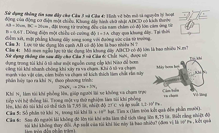 Sử dụng thông tìn sau đây cho Câu 3 và Câu 4: Hình vẽ bên mô tả nguyên lý hoạt
động của động cơ điện một chiều. Khung dây hình chữ nhật ABCD có kích thước
AB=30cm,BC=20cm , đặt trong từ trường đều của nam chẩm có độ lớn cảm ứng từ
B=0,6T Dòng điện một chiều có cường độ I=5A chạy qua khung dây. Tại thời
diểm xét, mặt phẳng khung dây song song với đường sức của từ trường.
Câu 3: Lực từ tác dụng lên cạnh AB có độ lớn là bao nhiêu N ?
Câu 4: Mô men ngẫu lực từ tác dụng lên khung dây ABCD có độ lớn là bao nhiêu N.m?
Sử dụng thông tin sau đây cho Câu 5 và Câu 6: Chất NaN, được sử
dụng trong túi khí ô tô như một nguồn cung cấp khí Nitơ để bơm
căng túi khí nhanh chóng khi xảy ra va chạm. Khi ô tô va chạm 
mạnh vào vật cản, cảm biến va chạm sẽ kích thích làm chất rắn này
phân hùy tạo ra khí N_2 theo phương trình:
2NaN_3to 2Na+3N_2
Khí N_2 làm túi khí phồng lên, giúp người lái xe không va chạm trực
tiếp với hệ thống lái. Trong một vụ thử nghiệm làm túi khí phồng
lên, khi đó túi khí có thể tích là 7,95 lít, nhiệt độ 27°C và áp suất 1,2· 10^5Pa.
* Câu 5: Số phân tử khí N_2 trong túi khí là x· 10^(23) hạt. Tìm x (làm tròn kết quả đến phần mười).
Câu 6: Sau đó người lái không đè lên túi khí nữa làm thể tích tăng lên 8,75 lít. Biết rằng nhiệt độ
túú khí không thay đổi. Áp suất của túi khí lúc này là bao nhiêu? (đơn vị là 10^5Pa , kết quả
tàm tròn đến phần trăm).