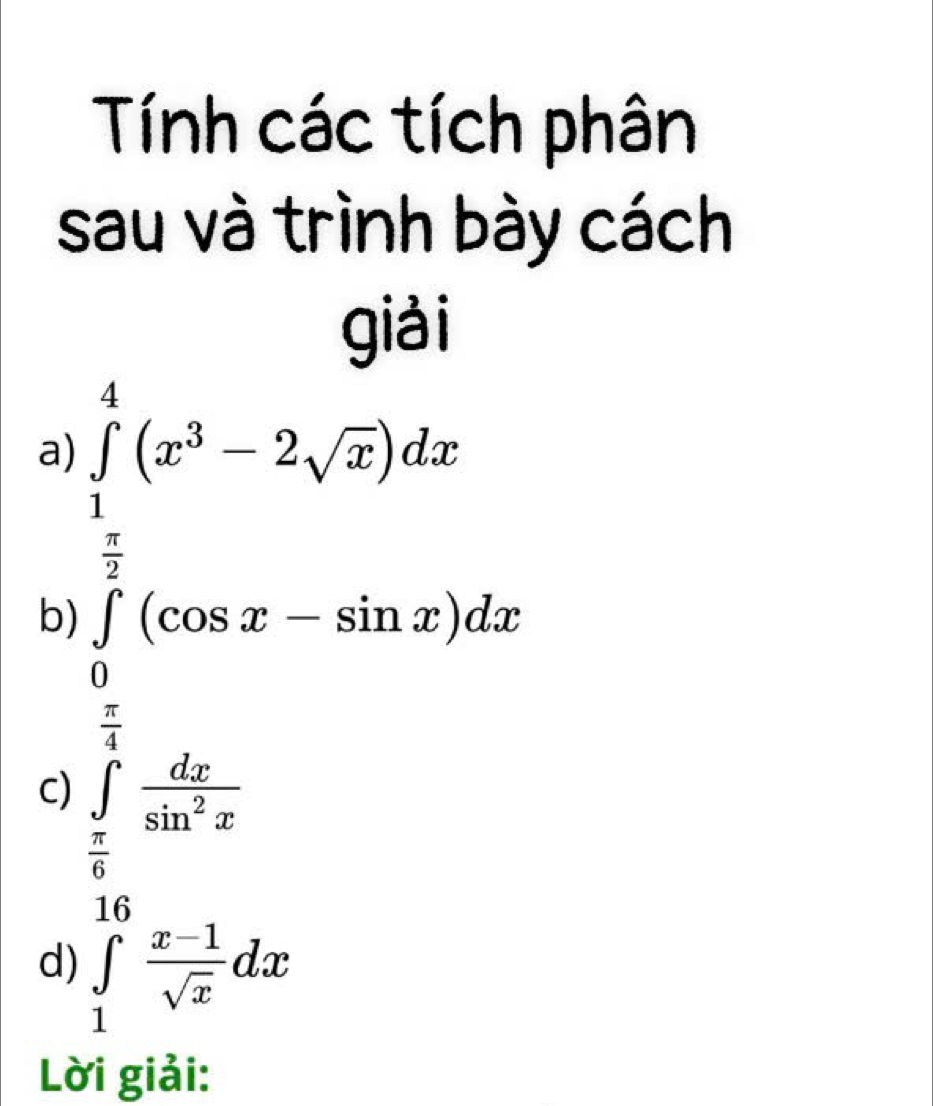 Tính các tích phân 
sau và trình bày cách 
giải 
a) ∈tlimits _1^(4(x^3)-2sqrt(x))dx
□ 
b) ∈tlimits _0^((frac π)2)(cos x-sin x)dx
 1/4  □  
C) ∈tlimits _ π /6 ^4 dx/sin^2x 
16 
d) ∈tlimits _1^((10)frac x-1)sqrt(x)dx
Lời giải: