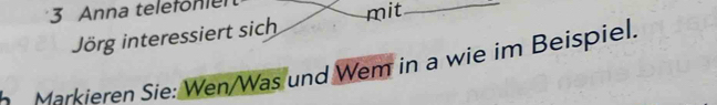 Anna telefönier 
Jörg interessiert sich mit_ 
Markieren Sie: Wen/Was und Wem in a wie im Beispiel.