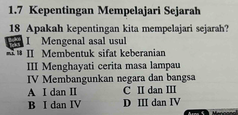 1.7 Kepentingan Mempelajari Sejarah
18 Apakah kepentingan kita mempelajari sejarah?
I Mengenal asal usul
1 II Membentuk sifat keberanian
III Menghayati cerita masa lampau
IV Membangunkan negara dan bangsa
A I dan II C II dan III
B I dan IV D III dan IV
Aras S Menganali