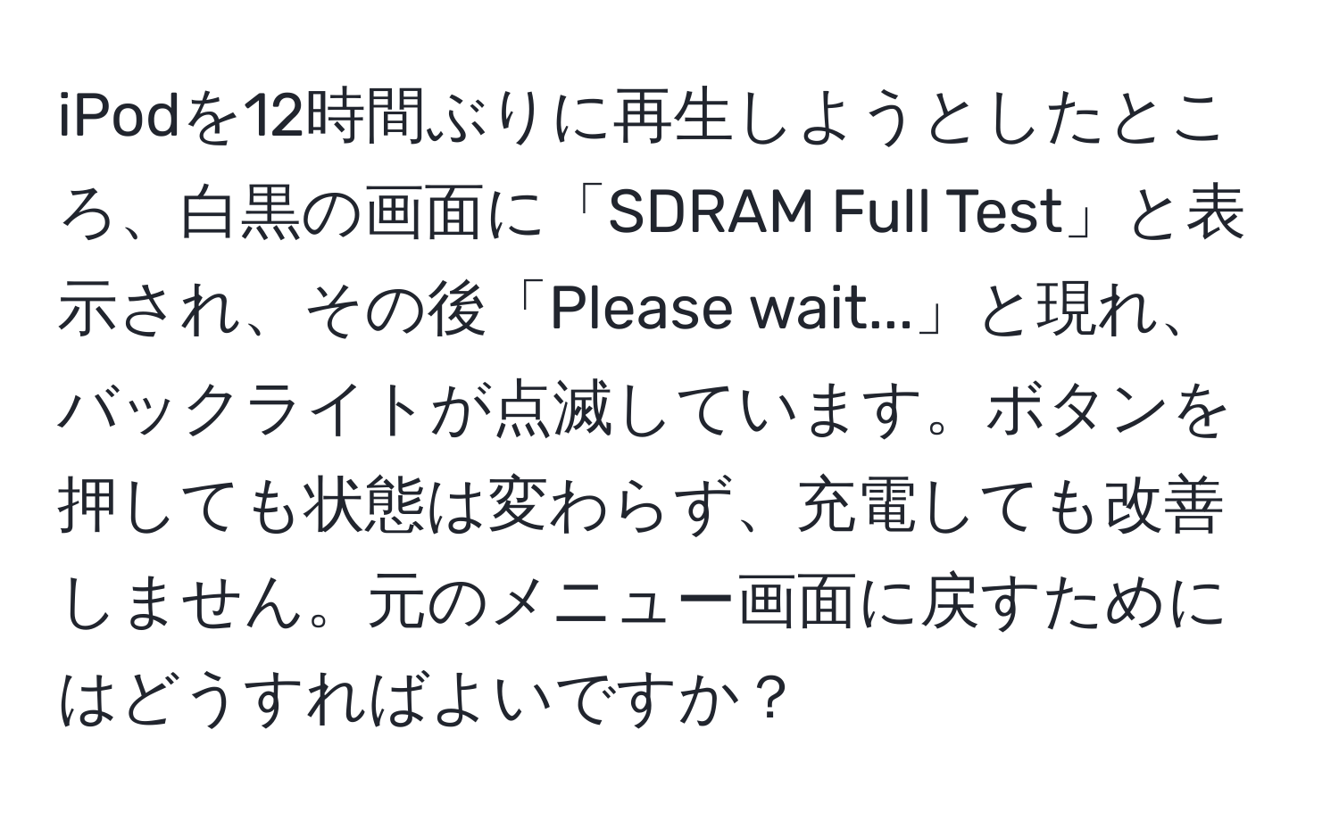 iPodを12時間ぶりに再生しようとしたところ、白黒の画面に「SDRAM Full Test」と表示され、その後「Please wait...」と現れ、バックライトが点滅しています。ボタンを押しても状態は変わらず、充電しても改善しません。元のメニュー画面に戻すためにはどうすればよいですか？