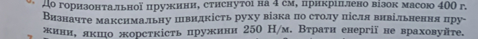 До горизонтальної пружини, стиснутоι на 4 см, прикрιπлено візок масою 400 г. 
Визначте максимальну швидкість руху візка по столу після вивільнення пру- 
жиние лкшо жорсткість пружини 250 /м. Втраτи енергії не враховуйτе.