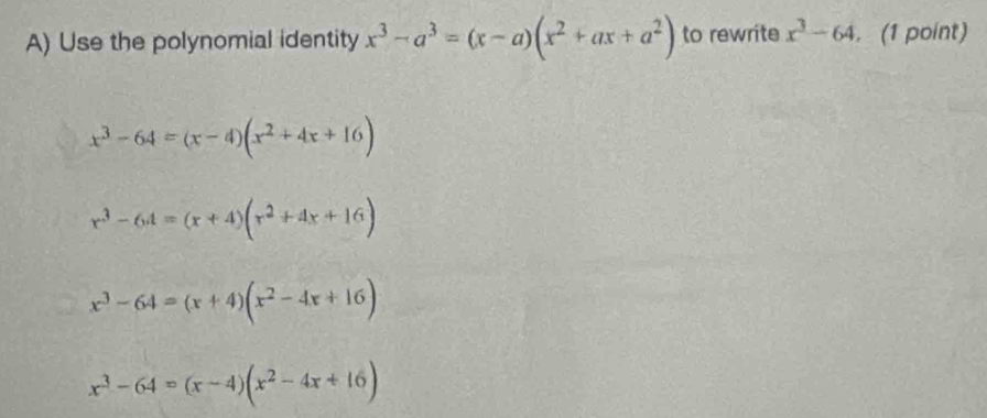 Use the polynomial identity x^3-a^3=(x-a)(x^2+ax+a^2) to rewrite x^3-64. (1 point)
x^3-64=(x-4)(x^2+4x+16)
r^3-6A=(x+4)(r^2+4x+16)
x^3-64=(x+4)(x^2-4x+16)
x^3-64=(x-4)(x^2-4x+16)