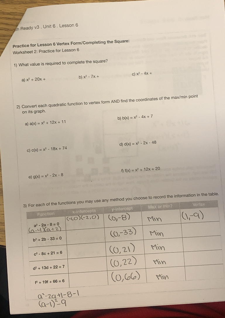 th Ready sqrt(3). Unit 6 . Lesson 6
Practice for Lesson 6 Vertex Form/Completing the Square:
Worksheet 2: Practice for Lesson 6
1) What value is required to complete the square?
a) x^2+20x+ b) x^2-7x+ c) x^2-4x+
2) Convert each quadratic function to vertex form AND find the coordinates of the max/min point
on its graph.
a) a(x)=x^2+12x+11 b) b(x)=x^2-4x+7
d) d(x)=x^2-2x-48
c) c(x)=x^2-18x+74
f) f(x)=x^2+12x+20
e) g(x)=x^2-2x-8
o record the information in the table.