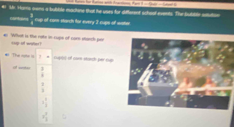 Unil Rases for Ratlos with I eantions, Part 1 - Quiz - Level fo
Mr. Harris owns a bubble machine that he uses for different school events. The bubble saudisn
contains  3/4  cup of corn starch for every 2 cups of water.
What is the rate in cups of com starch per
cup of water?
The rate is 7 cup(s) of carn starch per cup
of water  3/8 
 2/3 
1 1/2 
2 2/3 