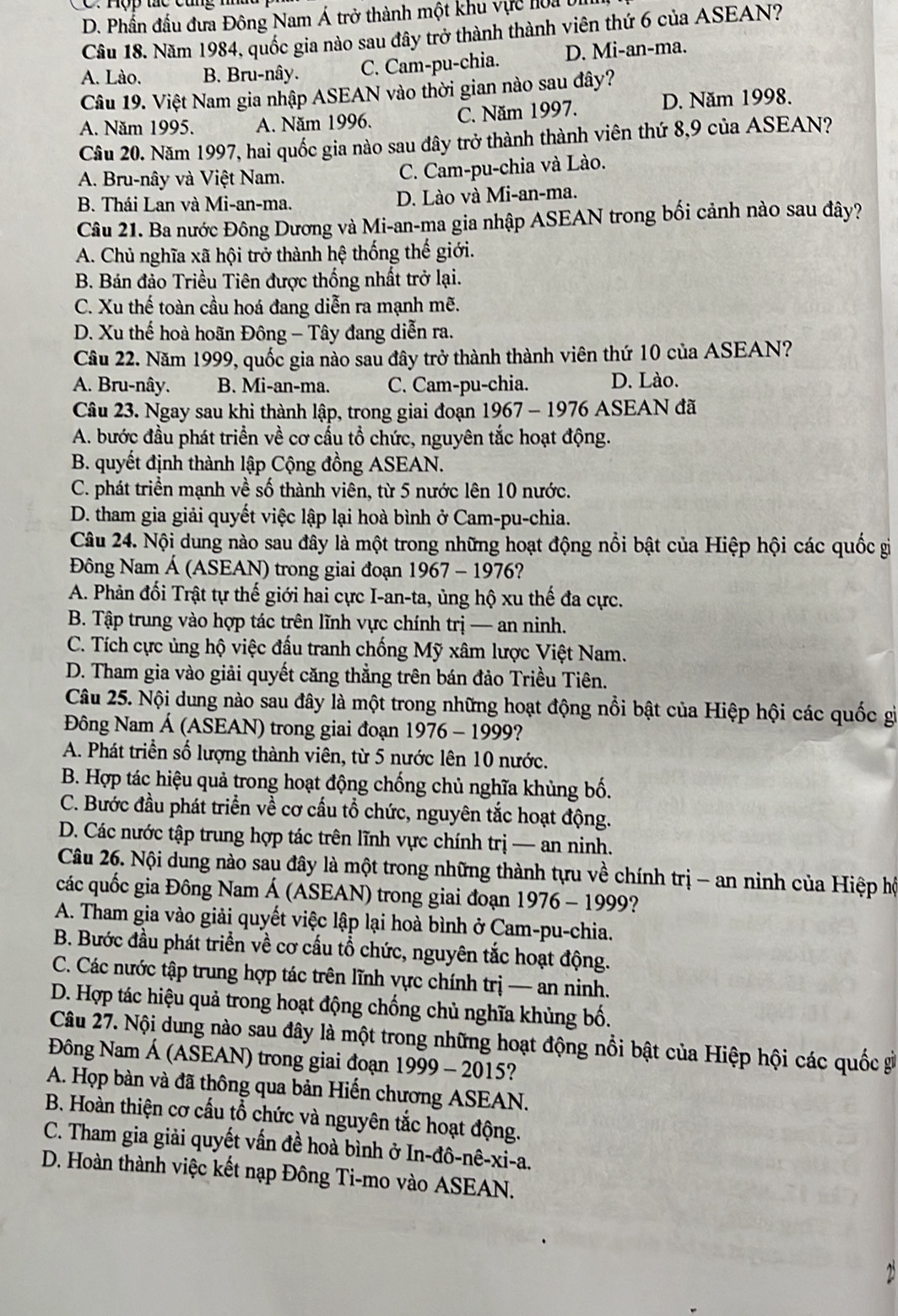 D. Phần đấu đưa Đông Nam Á trở thành một khu vực hoa 0
Cầu 18. Năm 1984, quốc gia nào sau đây trở thành thành viên thứ 6 của ASEAN?
A. Lào. B. Bru-nây. C. Cam-pu-chia. D. Mi-an-ma.
Câu 19. Việt Nam gia nhập ASEAN vào thời gian nào sau đây?
A. Năm 1995. A. Năm 1996. C. Năm 1997. D. Năm 1998.
Câu 20. Năm 1997, hai quốc gia nào sau đây trở thành thành viên thứ 8,9 của ASEAN?
A. Bru-nây và Việt Nam. C. Cam-pu-chia và Lào.
B. Thái Lan và Mi-an-ma. D. Lào và Mi-an-ma.
Câu 21. Ba nước Đông Dương và Mi-an-ma gia nhập ASEAN trong bối cảnh nào sau đây?
A. Chủ nghĩa xã hội trở thành hệ thống thế giới.
B. Bán đảo Triều Tiên được thống nhất trở lại.
C. Xu thế toàn cầu hoá đang diễn ra mạnh mẽ.
D. Xu thế hoà hoãn Đông - Tây đang diễn ra.
Câu 22. Năm 1999, quốc gia nào sau đây trở thành thành viên thứ 10 của ASEAN?
A. Bru-nây. B. Mi-an-ma. C. Cam-pu-chia. D. Lào.
Câu 23. Ngay sau khi thành lập, trong giai đoạn 1967 - 1976 ASEAN đã
A. bước đầu phát triển về cơ cấu tổ chức, nguyên tắc hoạt động.
B. quyết định thành lập Cộng đồng ASEAN.
C. phát triển mạnh về số thành viên, từ 5 nước lên 10 nước.
D. tham gia giải quyết việc lập lại hoà bình ở Cam-pu-chia.
Câu 24. Nội dung nào sau đây là một trong những hoạt động nổi bật của Hiệp hội các quốc gi
Đông Nam Á (ASEAN) trong giai đoạn 1967 - 1976?
A. Phản đối Trật tự thế giới hai cực I-an-ta, ủng hộ xu thế đa cực.
B. Tập trung vào hợp tác trên lĩnh vực chính trị — an ninh.
C. Tích cực ủng hộ việc đấu tranh chống Mỹ xâm lược Việt Nam.
D. Tham gia vào giải quyết căng thẳng trên bán đảo Triều Tiên.
Câu 25. Nội dung nào sau đây là một trong những hoạt động nổi bật của Hiệp hội các quốc gì
Đông Nam Á (ASEAN) trong giai đoạn 1976 - 1999?
A. Phát triển số lượng thành viên, từ 5 nước lên 10 nước.
B. Hợp tác hiệu quả trong hoạt động chống chủ nghĩa khủng bố.
C. Bước đầu phát triển về cơ cầu tổ chức, nguyên tắc hoạt động.
D. Các nước tập trung hợp tác trên lĩnh vực chính trị — an ninh.
Câu 26. Nội dung nào sau đây là một trong những thành tựu về chính trị - an ninh của Hiệp hộ
các quốc gia Đông Nam Á (ASEAN) trong giai đoạn 1976 - 1999?
A. Tham gia vào giải quyết việc lập lại hoà bình ở Cam-pu-chia.
B. Bước đầu phát triển về cơ cấu tổ chức, nguyên tắc hoạt động.
C. Các nước tập trung hợp tác trên lĩnh vực chính trị — an ninh.
D. Hợp tác hiệu quả trong hoạt động chống chủ nghĩa khủng bố.
Câu 27. Nội dung nào sau đây là một trong những hoạt động nổi bật của Hiệp hội các quốc g
Đông Nam Á (ASEAN) trong giai đoạn 1999 - 2015?
A. Họp bàn và đã thông qua bản Hiến chương ASEAN.
B. Hoàn thiện cơ cấu tổ chức và nguyên tắc hoạt động.
C. Tham gia giải quyết vấn đề hoà bình ở In-đô-nê-xi-a.
D. Hoàn thành việc kết nạp Đông Ti-mo vào ASEAN.