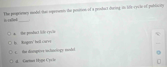 The proprietary model that represents the position of a product during its life cycle of publicity
is called _、
a. the product life cycle
b. Rogers’ bell curve
c. the disruptive technology model
d. Gartner Hype Cycle