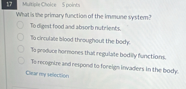 What is the primary function of the immune system?
To digest food and absorb nutrients.
To circulate blood throughout the body.
To produce hormones that regulate bodily functions.
To recognize and respond to foreign invaders in the body.
Clear my selection