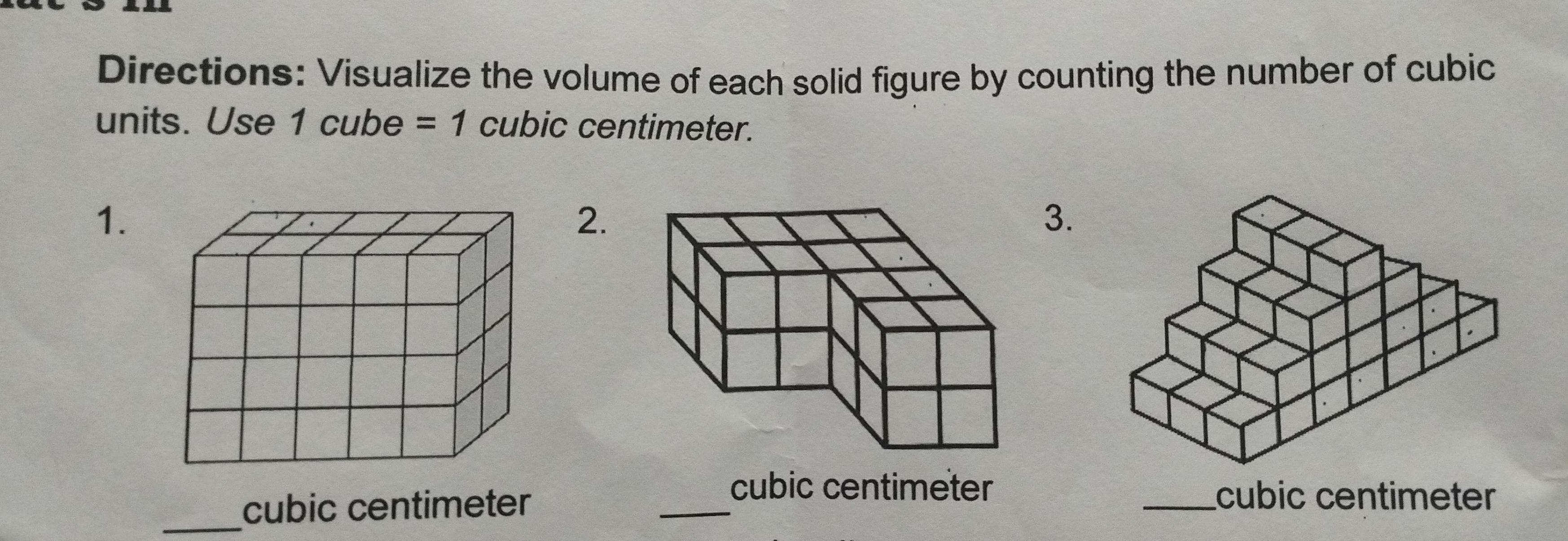 Directions: Visualize the volume of each solid figure by counting the number of cubic 
units. Use 1 cube =1 cubic centimeter. 
1. 
2. 
3. 
_
cubic centimeter
_
cubic centimeter _ cubic centimeter