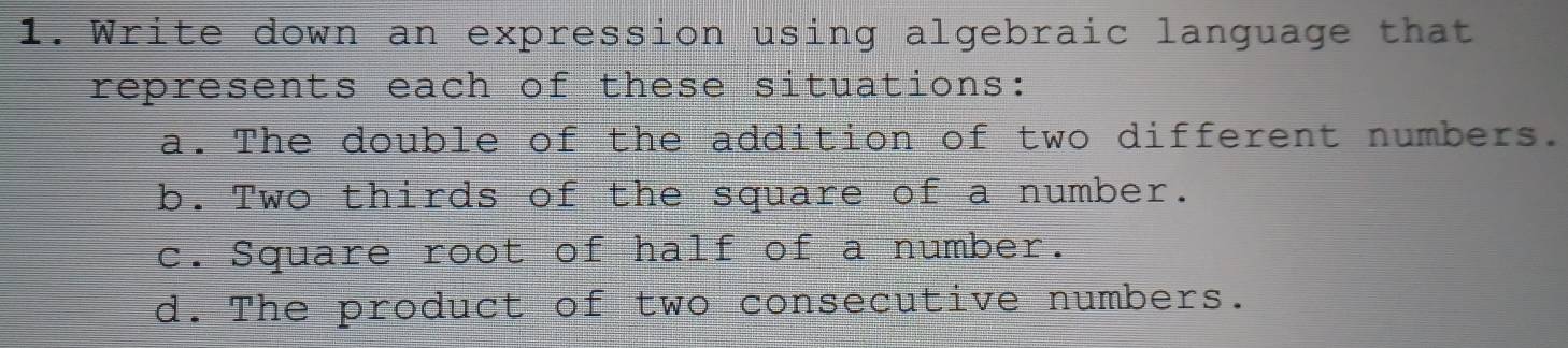 Write down an expression using algebraic language that 
represents each of these situations: 
a. The double of the addition of two different numbers. 
b.Two thirds of the square of a number. 
c. Square root of half of a number. 
d. The product of two consecutive numbers.