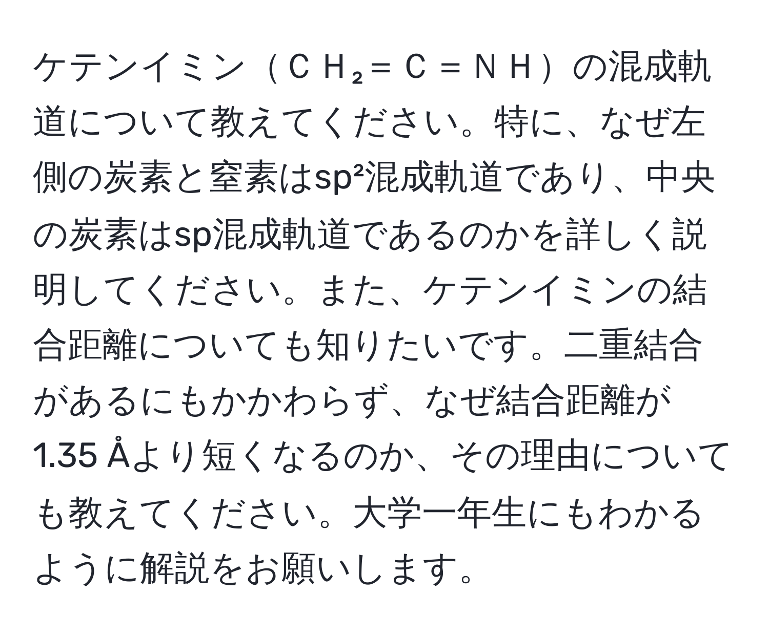 ケテンイミンＣＨ₂＝Ｃ＝ＮＨの混成軌道について教えてください。特に、なぜ左側の炭素と窒素はsp²混成軌道であり、中央の炭素はsp混成軌道であるのかを詳しく説明してください。また、ケテンイミンの結合距離についても知りたいです。二重結合があるにもかかわらず、なぜ結合距離が1.35 Åより短くなるのか、その理由についても教えてください。大学一年生にもわかるように解説をお願いします。