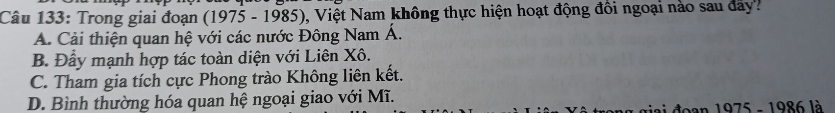 Trong giai đoạn (1975 - 1985), Việt Nam không thực hiện hoạt động đồi ngoại nào sau đây?
A. Cải thiện quan hệ với các nước Đông Nam Á.
B. Đầy mạnh hợp tác toàn diện với Liên Xô.
C. Tham gia tích cực Phong trào Không liên kết.
D. Bình thường hóa quan hệ ngoại giao với Mĩ.
đoan 1975 - 1986 là