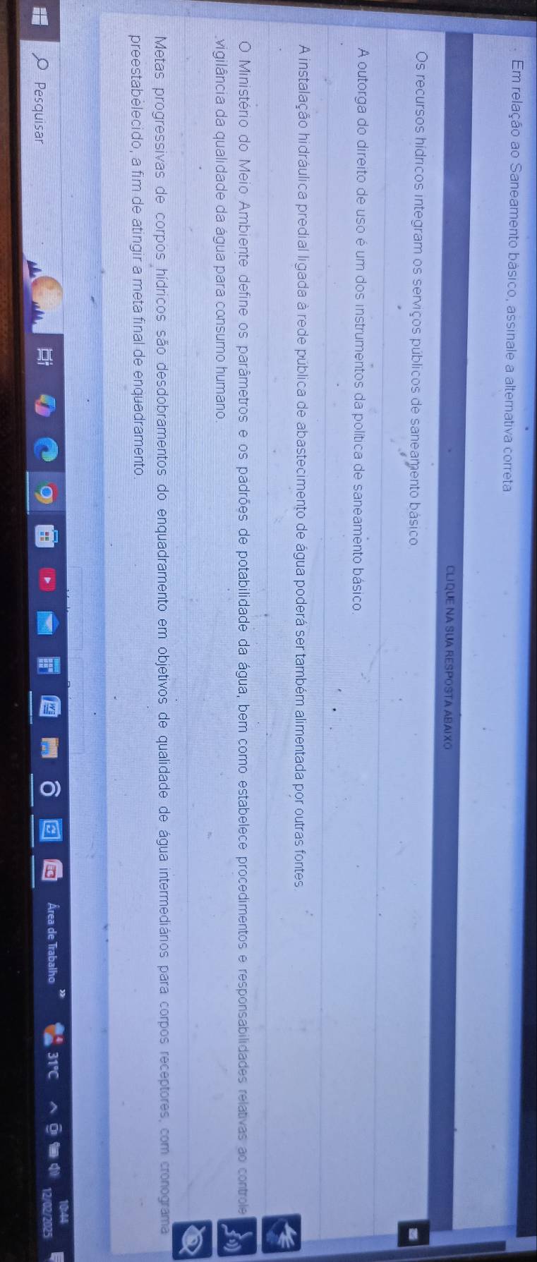 Em relação ao Saneamento básico, assinale a alternativa correta 
CLIQUE NA SUA RESPOSTA ABAIXO 
Os recursos hídricos integram os serviços públicos de saneamento básico 
_ 
A outorga do direito de uso é um dos instrumentos da política de saneamento básico. 
_ 
A instalação hidráulica predial ligada à rede pública de abastecimento de água poderá ser também alimentada por outras fontes 
_ 
O Ministério do Meio Ambiente define os parâmetros e os padrões de potabilidade da água, bem como estabelece procedimentos e responsabilidades relativas ao controle 
vigilância da qualidade da água para consumo humano. 
_ 
_ 
Metas progressivas de corpos hídricos são desdobramentos do enquadramento em objetivos de qualidade de água intermediários para corpos receptores, com cronograma 
preestabèlecido, a fim de atingir a meta final de enquadramento 
Área de Ti 
Pesquisar