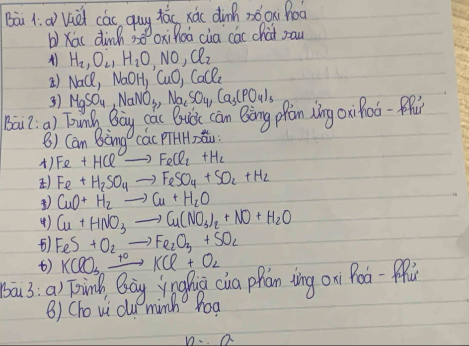 Bai 1. aviei cás quy táo xá( dinh nǒoxi hoo 
b) Xac dinh 30 xihoá cia các chat pau
H_2, O_2, H_2O, NO, Cl_2
) Nace, N a0 H CuO, CaCl_2
) MgSO_4, NaNO_3, Na_2SO_4, Ca_3(PO_4)_3
Bai2. a) Tunh Bay các Buǒe can Bèng ppàn Xíng oxiRoǒ-pR 
() Cam Bòng các PHHxǒu: 
) Fe+HClto FeCl_2+H_2
) Fe+H_2SO_4to FeSO_4+SO_2+H_2
) CuO+H_2to Cu+H_2O
( ) Cu+HNO_3to Cu(NO_3)_2+NO+H_2O
) FeS+O_2to Fe_2O_3+SO_2
) KClO_3xrightarrow +0KCl+O_2
bai3:a) Tinh Bay ynghiǔ cua phan tìng oni Roa-ffǔ 
B) Cho vi clu minh hoa 
n- a