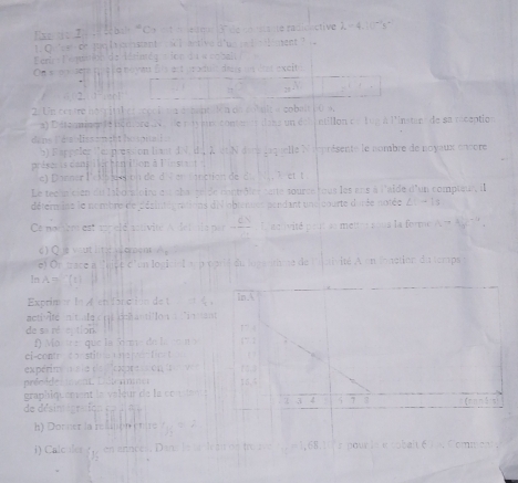 Eer re Z e sébalt ''Co mt  e qur 3° de co nstaute radidactive X =  4. 1 's'
0    e de to la constent s l  antive d'u     l ent    
ent- l'omulon de létimés cion d u w ca bal 
On scanuuet quç l a noyau Sis est deaduit deus s  des excit

25
2. 1 :…!
2. Un cettre nospital ef s cool te csmant  ion on cobule a cobalt1 0 s.
a) D'étoumisen de noniore dv   lle ryamé contener dass un del intillon de 1on à l'instans de sa reception
dans l'ésbliss emitt héson l 
b) Rappeler l'eupress on liant dN, du, λ et N dacs laquelle ieprésente le nombre de noyaux encore
préser is dans lichen lon à l'iestant  
e) Danner leksews on de dS en  fanction de d ,T  et t
Le teclu cien du liboraloitu est char selde contrôles saté source tous les ans à l'aïde d'un compteur, il
détermine le nombre de désinteg rations dN'obtenues pendant une courte durée notée ∠ 1to 13
Ce nomibrs est appelé astivité A detinte par    Lnctivité peut ss metine sous la forme 1,to f_2
d) Q j yut litic loment A
e) On tace a féjce d'un logicial sep porié du logertime de lstivité A en fonction du temps
ln A = ^ [t]
Exprim la A et fancion de t 
activIe n't ae nt ech a ti lo n   in tant
de se rétetion 
f) Mo treque la 5óme de la cmn o
ci-contr con stit   e t  t 
expérim  ale de Pexpresson    
préoïde  mment Détenmmet 
graphiquement le valeur de la conte 
de désintigration dn  d a 
h) Donner la refinion er tre t   .
i) Calc ier g  en annces. Dans le saole